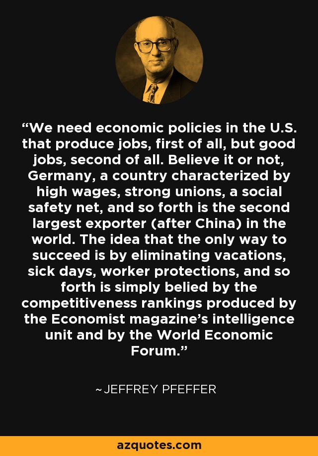 We need economic policies in the U.S. that produce jobs, first of all, but good jobs, second of all. Believe it or not, Germany, a country characterized by high wages, strong unions, a social safety net, and so forth is the second largest exporter (after China) in the world. The idea that the only way to succeed is by eliminating vacations, sick days, worker protections, and so forth is simply belied by the competitiveness rankings produced by the Economist magazine's intelligence unit and by the World Economic Forum. - Jeffrey Pfeffer