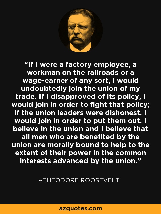If I were a factory employee, a workman on the railroads or a wage-earner of any sort, I would undoubtedly join the union of my trade. If I disapproved of its policy, I would join in order to fight that policy; if the union leaders were dishonest, I would join in order to put them out. I believe in the union and I believe that all men who are benefited by the union are morally bound to help to the extent of their power in the common interests advanced by the union. - Theodore Roosevelt
