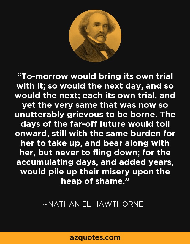 To-morrow would bring its own trial with it; so would the next day, and so would the next; each its own trial, and yet the very same that was now so unutterably grievous to be borne. The days of the far-off future would toil onward, still with the same burden for her to take up, and bear along with her, but never to fling down; for the accumulating days, and added years, would pile up their misery upon the heap of shame. - Nathaniel Hawthorne