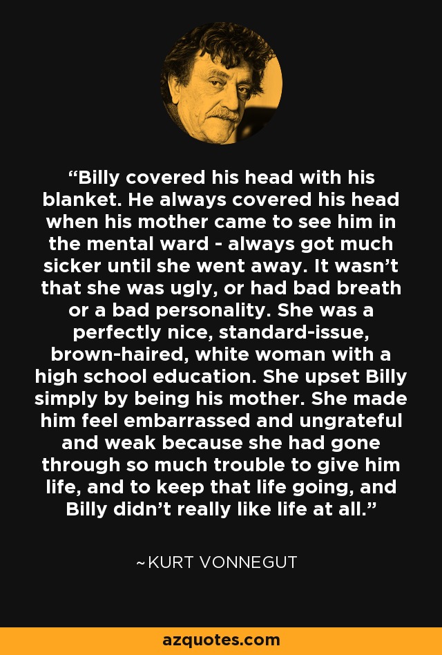 Billy covered his head with his blanket. He always covered his head when his mother came to see him in the mental ward - always got much sicker until she went away. It wasn’t that she was ugly, or had bad breath or a bad personality. She was a perfectly nice, standard-issue, brown-haired, white woman with a high school education. She upset Billy simply by being his mother. She made him feel embarrassed and ungrateful and weak because she had gone through so much trouble to give him life, and to keep that life going, and Billy didn’t really like life at all. - Kurt Vonnegut