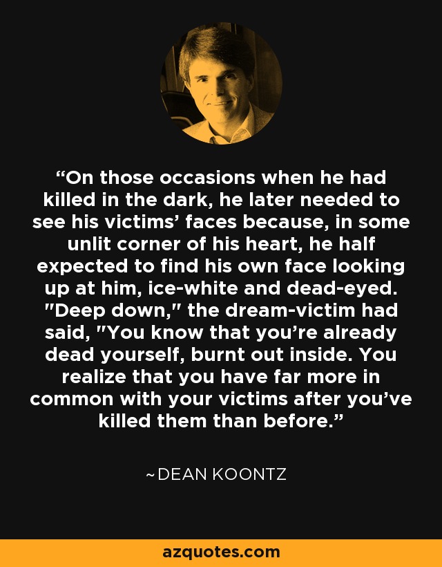 On those occasions when he had killed in the dark, he later needed to see his victims' faces because, in some unlit corner of his heart, he half expected to find his own face looking up at him, ice-white and dead-eyed. 