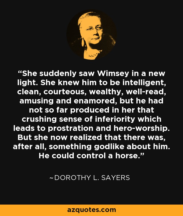 She suddenly saw Wimsey in a new light. She knew him to be intelligent, clean, courteous, wealthy, well-read, amusing and enamored, but he had not so far produced in her that crushing sense of inferiority which leads to prostration and hero-worship. But she now realized that there was, after all, something godlike about him. He could control a horse. - Dorothy L. Sayers