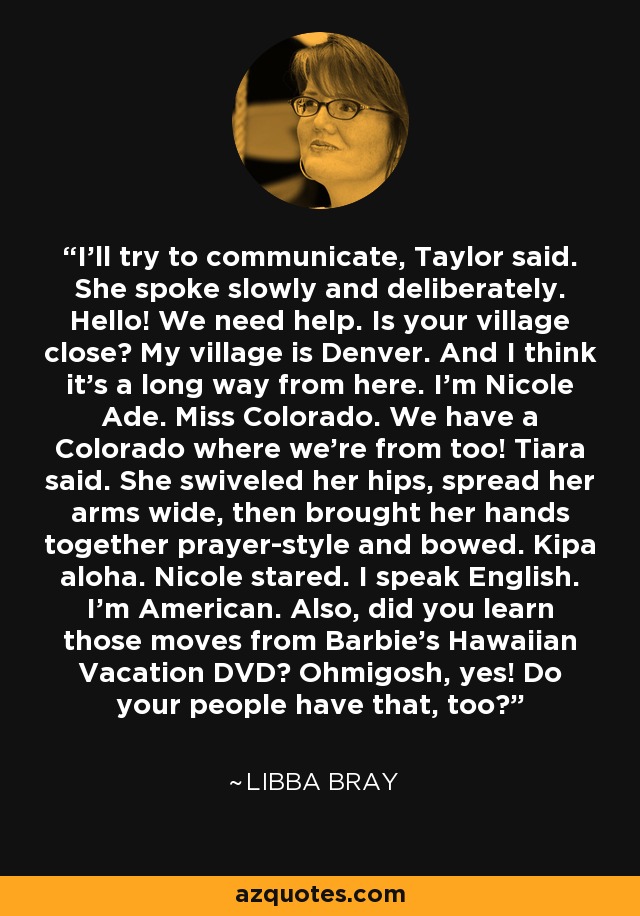 I'll try to communicate, Taylor said. She spoke slowly and deliberately. Hello! We need help. Is your village close? My village is Denver. And I think it's a long way from here. I'm Nicole Ade. Miss Colorado. We have a Colorado where we're from too! Tiara said. She swiveled her hips, spread her arms wide, then brought her hands together prayer-style and bowed. Kipa aloha. Nicole stared. I speak English. I'm American. Also, did you learn those moves from Barbie's Hawaiian Vacation DVD? Ohmigosh, yes! Do your people have that, too? - Libba Bray