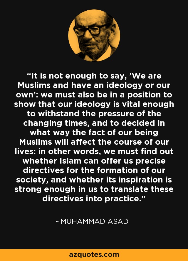 It is not enough to say, 'We are Muslims and have an ideology or our own': we must also be in a position to show that our ideology is vital enough to withstand the pressure of the changing times, and to decided in what way the fact of our being Muslims will affect the course of our lives: in other words, we must find out whether Islam can offer us precise directives for the formation of our society, and whether its inspiration is strong enough in us to translate these directives into practice. - Muhammad Asad