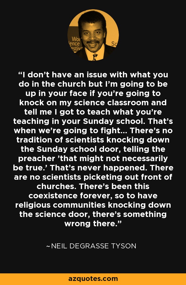 I don't have an issue with what you do in the church but I'm going to be up in your face if you're going to knock on my science classroom and tell me I got to teach what you're teaching in your Sunday school. That's when we're going to fight... There's no tradition of scientists knocking down the Sunday school door, telling the preacher 'that might not necessarily be true.' That's never happened. There are no scientists picketing out front of churches. There's been this coexistence forever, so to have religious communities knocking down the science door, there's something wrong there. - Neil deGrasse Tyson