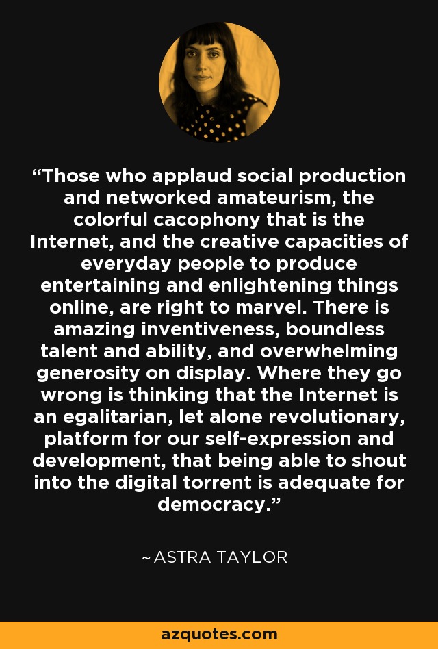 Those who applaud social production and networked amateurism, the colorful cacophony that is the Internet, and the creative capacities of everyday people to produce entertaining and enlightening things online, are right to marvel. There is amazing inventiveness, boundless talent and ability, and overwhelming generosity on display. Where they go wrong is thinking that the Internet is an egalitarian, let alone revolutionary, platform for our self-expression and development, that being able to shout into the digital torrent is adequate for democracy. - Astra Taylor