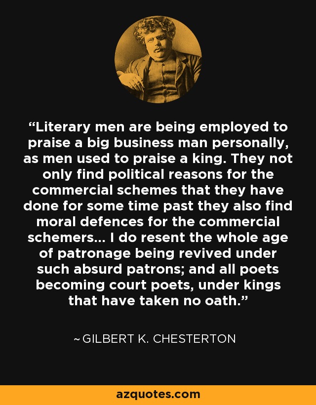 Literary men are being employed to praise a big business man personally, as men used to praise a king. They not only find political reasons for the commercial schemes that they have done for some time past they also find moral defences for the commercial schemers... I do resent the whole age of patronage being revived under such absurd patrons; and all poets becoming court poets, under kings that have taken no oath. - Gilbert K. Chesterton