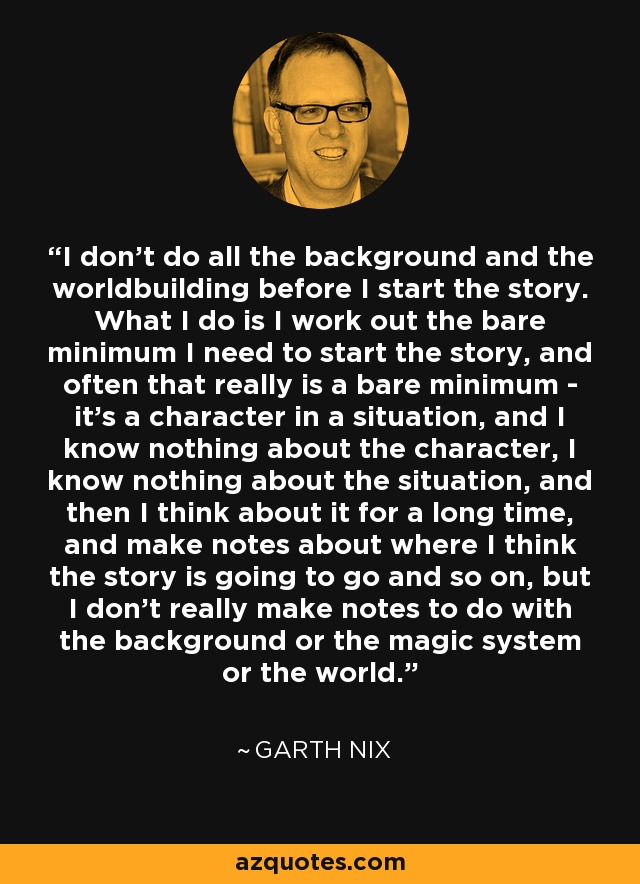 I don't do all the background and the worldbuilding before I start the story. What I do is I work out the bare minimum I need to start the story, and often that really is a bare minimum - it's a character in a situation, and I know nothing about the character, I know nothing about the situation, and then I think about it for a long time, and make notes about where I think the story is going to go and so on, but I don't really make notes to do with the background or the magic system or the world. - Garth Nix