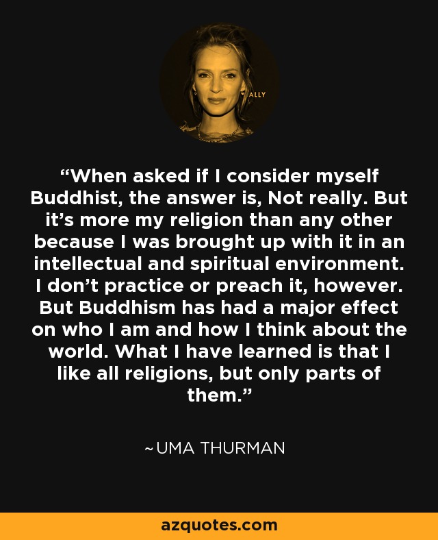 When asked if I consider myself Buddhist, the answer is, Not really. But it's more my religion than any other because I was brought up with it in an intellectual and spiritual environment. I don't practice or preach it, however. But Buddhism has had a major effect on who I am and how I think about the world. What I have learned is that I like all religions, but only parts of them. - Uma Thurman
