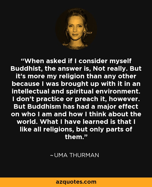 When asked if I consider myself Buddhist, the answer is, Not really. But it's more my religion than any other because I was brought up with it in an intellectual and spiritual environment. I don't practice or preach it, however. But Buddhism has had a major effect on who I am and how I think about the world. What I have learned is that I like all religions, but only parts of them. - Uma Thurman