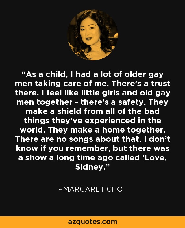 As a child, I had a lot of older gay men taking care of me. There's a trust there. I feel like little girls and old gay men together - there's a safety. They make a shield from all of the bad things they've experienced in the world. They make a home together. There are no songs about that. I don't know if you remember, but there was a show a long time ago called 'Love, Sidney.' - Margaret Cho
