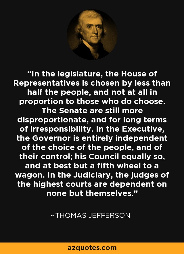 In the legislature, the House of Representatives is chosen by less than half the people, and not at all in proportion to those who do choose. The Senate are still more disproportionate, and for long terms of irresponsibility. In the Executive, the Governor is entirely independent of the choice of the people, and of their control; his Council equally so, and at best but a fifth wheel to a wagon. In the Judiciary, the judges of the highest courts are dependent on none but themselves. - Thomas Jefferson