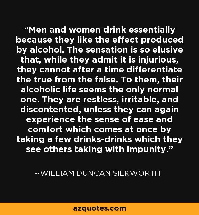 Men and women drink essentially because they like the effect produced by alcohol. The sensation is so elusive that, while they admit it is injurious, they cannot after a time differentiate the true from the false. To them, their alcoholic life seems the only normal one. They are restless, irritable, and discontented, unless they can again experience the sense of ease and comfort which comes at once by taking a few drinks-drinks which they see others taking with impunity. - William Duncan Silkworth