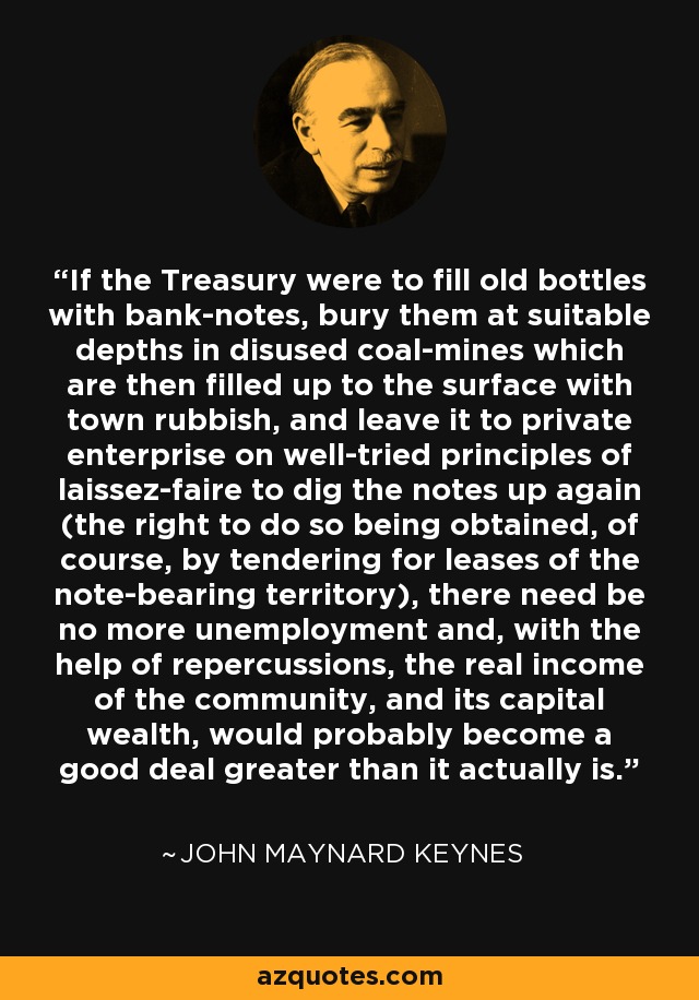 If the Treasury were to fill old bottles with bank-notes, bury them at suitable depths in disused coal-mines which are then filled up to the surface with town rubbish, and leave it to private enterprise on well-tried principles of laissez-faire to dig the notes up again (the right to do so being obtained, of course, by tendering for leases of the note-bearing territory), there need be no more unemployment and, with the help of repercussions, the real income of the community, and its capital wealth, would probably become a good deal greater than it actually is. - John Maynard Keynes