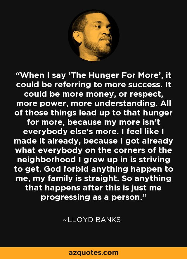 When I say 'The Hunger For More', it could be referring to more success. It could be more money, or respect, more power, more understanding. All of those things lead up to that hunger for more, because my more isn't everybody else's more. I feel like I made it already, because I got already what everybody on the corners of the neighborhood I grew up in is striving to get. God forbid anything happen to me, my family is straight. So anything that happens after this is just me progressing as a person. - Lloyd Banks