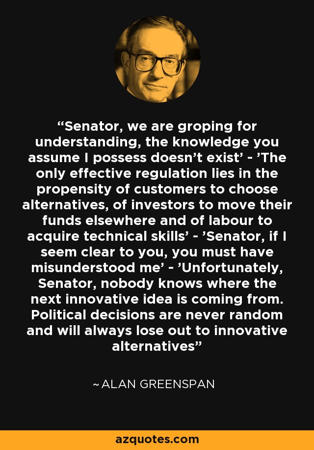 Senator, we are groping for understanding, the knowledge you assume I possess doesn't exist' - 'The only effective regulation lies in the propensity of customers to choose alternatives, of investors to move their funds elsewhere and of labour to acquire technical skills' - 'Senator, if I seem clear to you, you must have misunderstood me' - 'Unfortunately, Senator, nobody knows where the next innovative idea is coming from. Political decisions are never random and will always lose out to innovative alternatives - Alan Greenspan