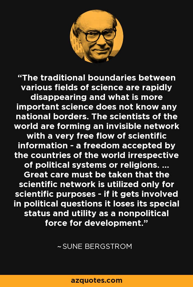 The traditional boundaries between various fields of science are rapidly disappearing and what is more important science does not know any national borders. The scientists of the world are forming an invisible network with a very free flow of scientific information - a freedom accepted by the countries of the world irrespective of political systems or religions. ... Great care must be taken that the scientific network is utilized only for scientific purposes - if it gets involved in political questions it loses its special status and utility as a nonpolitical force for development. - Sune Bergstrom