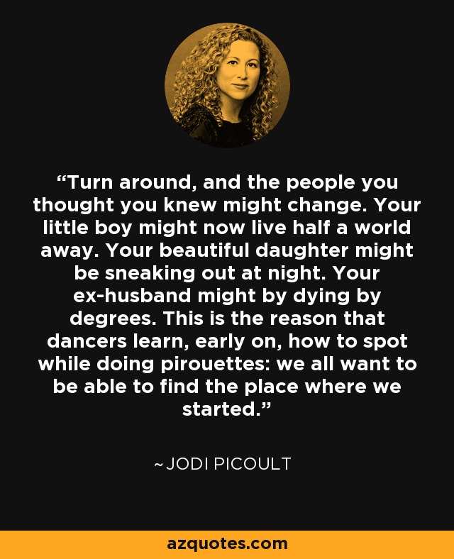 Turn around, and the people you thought you knew might change. Your little boy might now live half a world away. Your beautiful daughter might be sneaking out at night. Your ex-husband might by dying by degrees. This is the reason that dancers learn, early on, how to spot while doing pirouettes: we all want to be able to find the place where we started. - Jodi Picoult