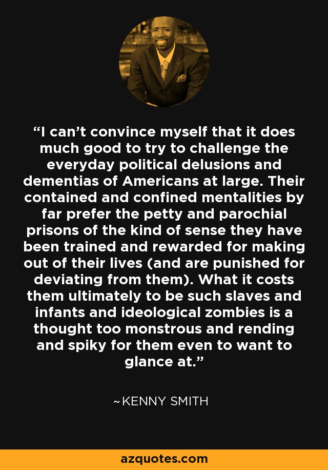 I can't convince myself that it does much good to try to challenge the everyday political delusions and dementias of Americans at large. Their contained and confined mentalities by far prefer the petty and parochial prisons of the kind of sense they have been trained and rewarded for making out of their lives (and are punished for deviating from them). What it costs them ultimately to be such slaves and infants and ideological zombies is a thought too monstrous and rending and spiky for them even to want to glance at. - Kenny Smith