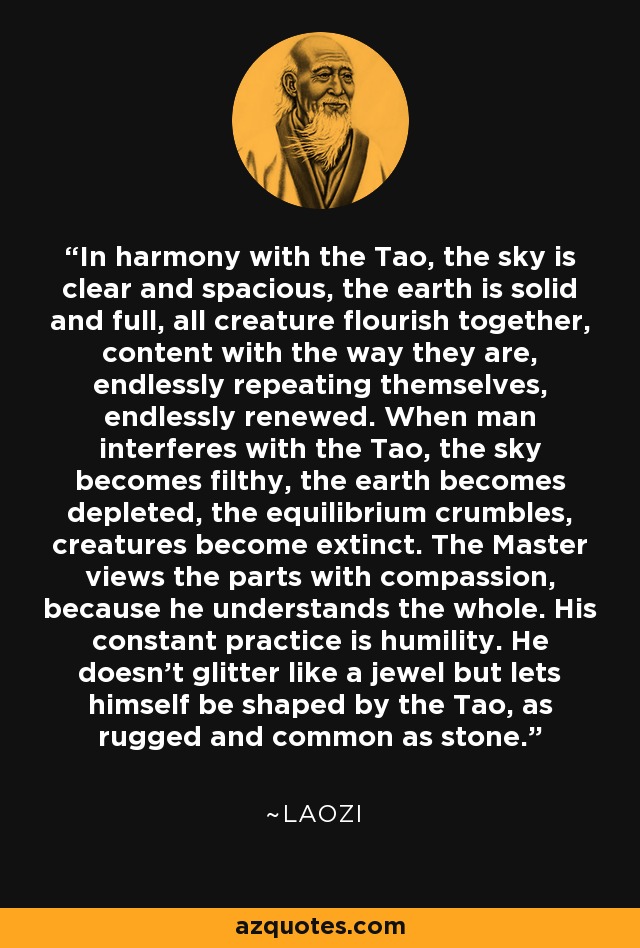 In harmony with the Tao, the sky is clear and spacious, the earth is solid and full, all creature flourish together, content with the way they are, endlessly repeating themselves, endlessly renewed. When man interferes with the Tao, the sky becomes filthy, the earth becomes depleted, the equilibrium crumbles, creatures become extinct. The Master views the parts with compassion, because he understands the whole. His constant practice is humility. He doesn't glitter like a jewel but lets himself be shaped by the Tao, as rugged and common as stone. - Laozi
