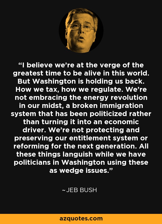 I believe we're at the verge of the greatest time to be alive in this world. But Washington is holding us back. How we tax, how we regulate. We're not embracing the energy revolution in our midst, a broken immigration system that has been politicized rather than turning it into an economic driver. We're not protecting and preserving our entitlement system or reforming for the next generation. All these things languish while we have politicians in Washington using these as wedge issues. - Jeb Bush