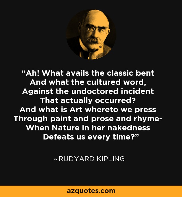 Ah! What avails the classic bent And what the cultured word, Against the undoctored incident That actually occurred? And what is Art whereto we press Through paint and prose and rhyme- When Nature in her nakedness Defeats us every time? - Rudyard Kipling