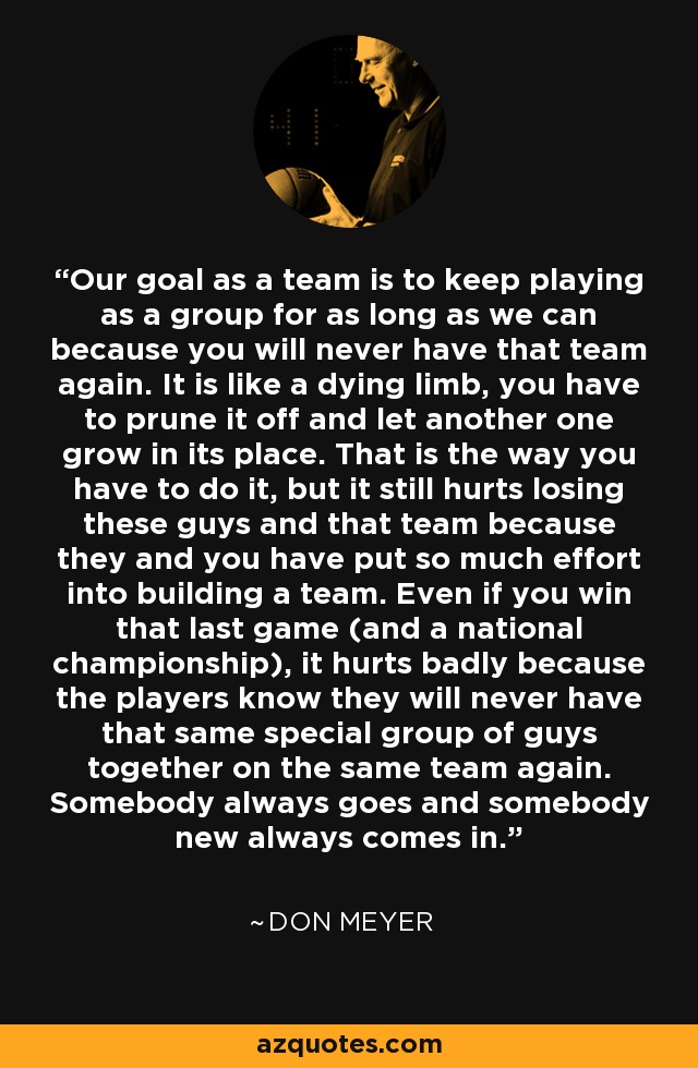 Our goal as a team is to keep playing as a group for as long as we can because you will never have that team again. It is like a dying limb, you have to prune it off and let another one grow in its place. That is the way you have to do it, but it still hurts losing these guys and that team because they and you have put so much effort into building a team. Even if you win that last game (and a national championship), it hurts badly because the players know they will never have that same special group of guys together on the same team again. Somebody always goes and somebody new always comes in. - Don Meyer