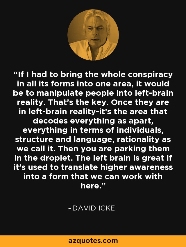 If I had to bring the whole conspiracy in all its forms into one area, it would be to manipulate people into left-brain reality. That’s the key. Once they are in left-brain reality-it’s the area that decodes everything as apart, everything in terms of individuals, structure and language, rationality as we call it. Then you are parking them in the droplet. The left brain is great if it’s used to translate higher awareness into a form that we can work with here. - David Icke