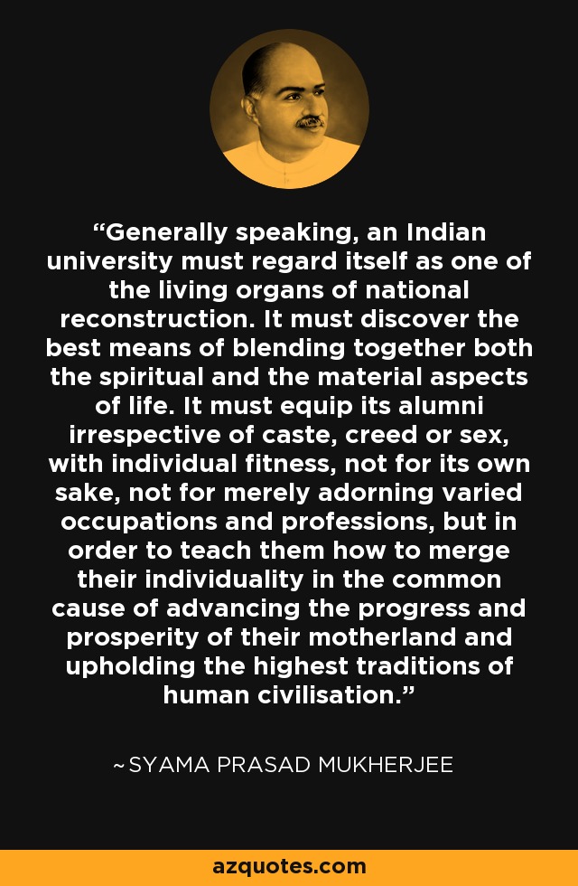Generally speaking, an Indian university must regard itself as one of the living organs of national reconstruction. It must discover the best means of blending together both the spiritual and the material aspects of life. It must equip its alumni irrespective of caste, creed or sex, with individual fitness, not for its own sake, not for merely adorning varied occupations and professions, but in order to teach them how to merge their individuality in the common cause of advancing the progress and prosperity of their motherland and upholding the highest traditions of human civilisation. - Syama Prasad Mukherjee