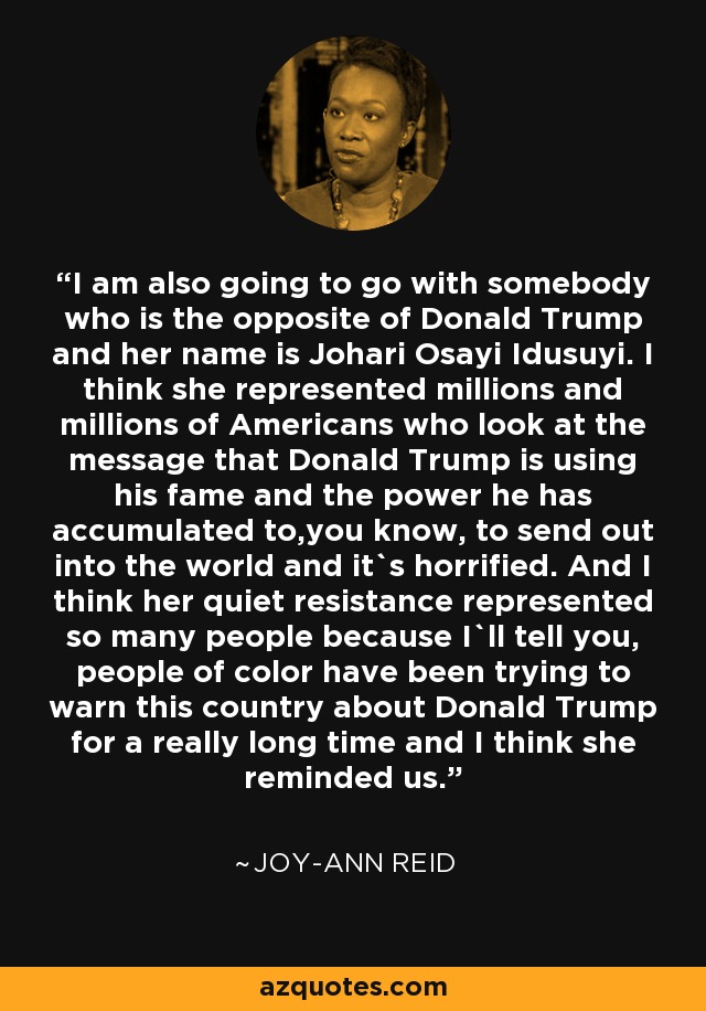 I am also going to go with somebody who is the opposite of Donald Trump and her name is Johari Osayi Idusuyi. I think she represented millions and millions of Americans who look at the message that Donald Trump is using his fame and the power he has accumulated to,you know, to send out into the world and it`s horrified. And I think her quiet resistance represented so many people because I`ll tell you, people of color have been trying to warn this country about Donald Trump for a really long time and I think she reminded us. - Joy-Ann Reid