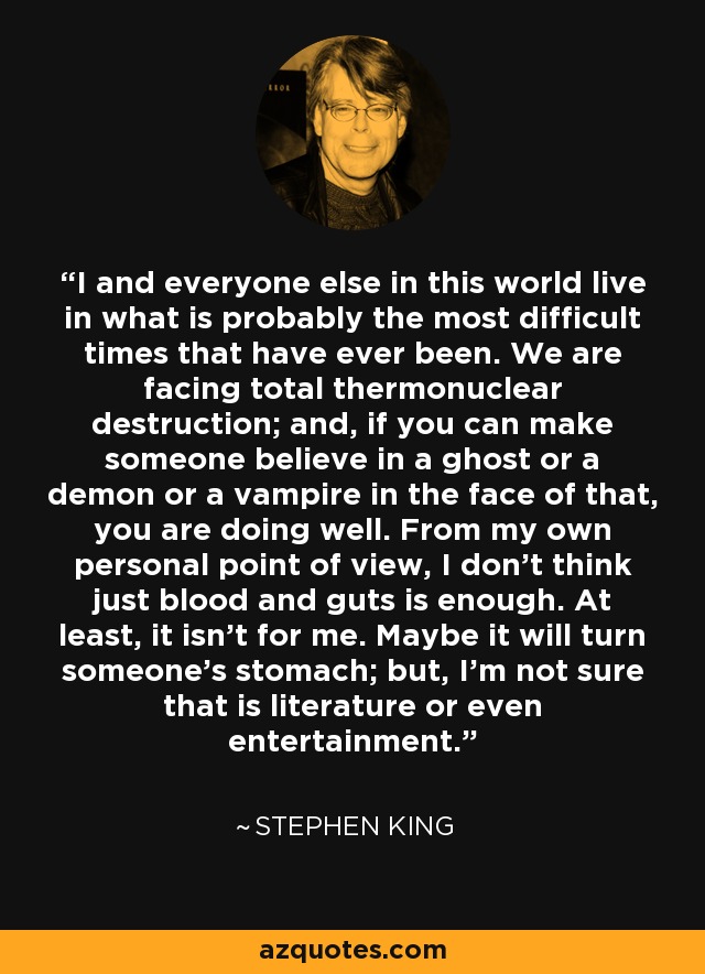 I and everyone else in this world live in what is probably the most difficult times that have ever been. We are facing total thermonuclear destruction; and, if you can make someone believe in a ghost or a demon or a vampire in the face of that, you are doing well. From my own personal point of view, I don't think just blood and guts is enough. At least, it isn't for me. Maybe it will turn someone's stomach; but, I'm not sure that is literature or even entertainment. - Stephen King