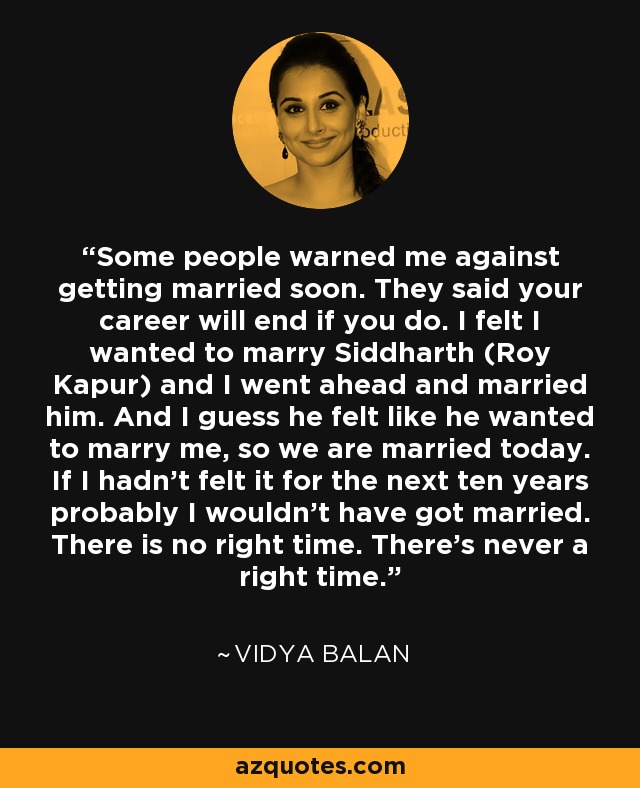 Some people warned me against getting married soon. They said your career will end if you do. I felt I wanted to marry Siddharth (Roy Kapur) and I went ahead and married him. And I guess he felt like he wanted to marry me, so we are married today. If I hadn’t felt it for the next ten years probably I wouldn’t have got married. There is no right time. There’s never a right time. - Vidya Balan