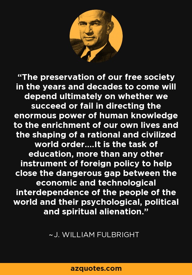 The preservation of our free society in the years and decades to come will depend ultimately on whether we succeed or fail in directing the enormous power of human knowledge to the enrichment of our own lives and the shaping of a rational and civilized world order....It is the task of education, more than any other instrument of foreign policy to help close the dangerous gap between the economic and technological interdependence of the people of the world and their psychological, political and spiritual alienation. - J. William Fulbright
