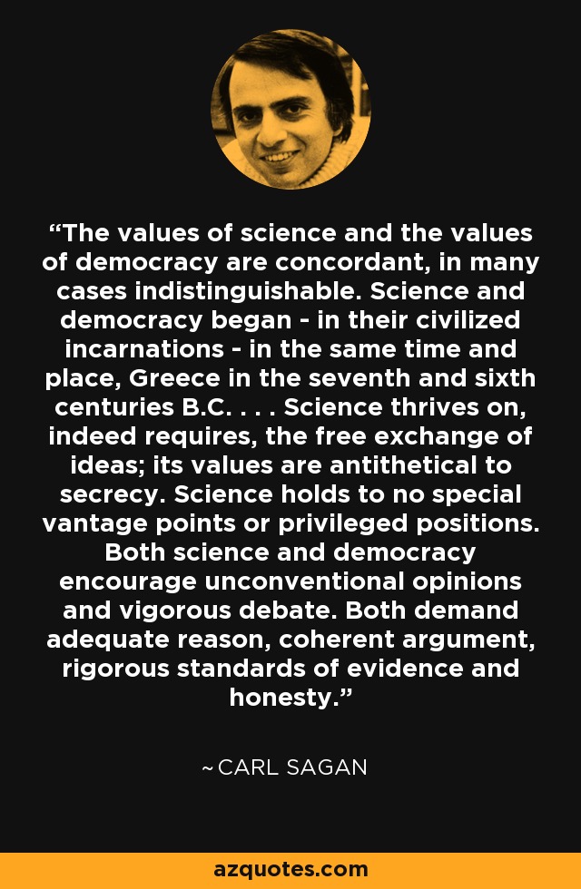 The values of science and the values of democracy are concordant, in many cases indistinguishable. Science and democracy began - in their civilized incarnations - in the same time and place, Greece in the seventh and sixth centuries B.C. . . . Science thrives on, indeed requires, the free exchange of ideas; its values are antithetical to secrecy. Science holds to no special vantage points or privileged positions. Both science and democracy encourage unconventional opinions and vigorous debate. Both demand adequate reason, coherent argument, rigorous standards of evidence and honesty. - Carl Sagan
