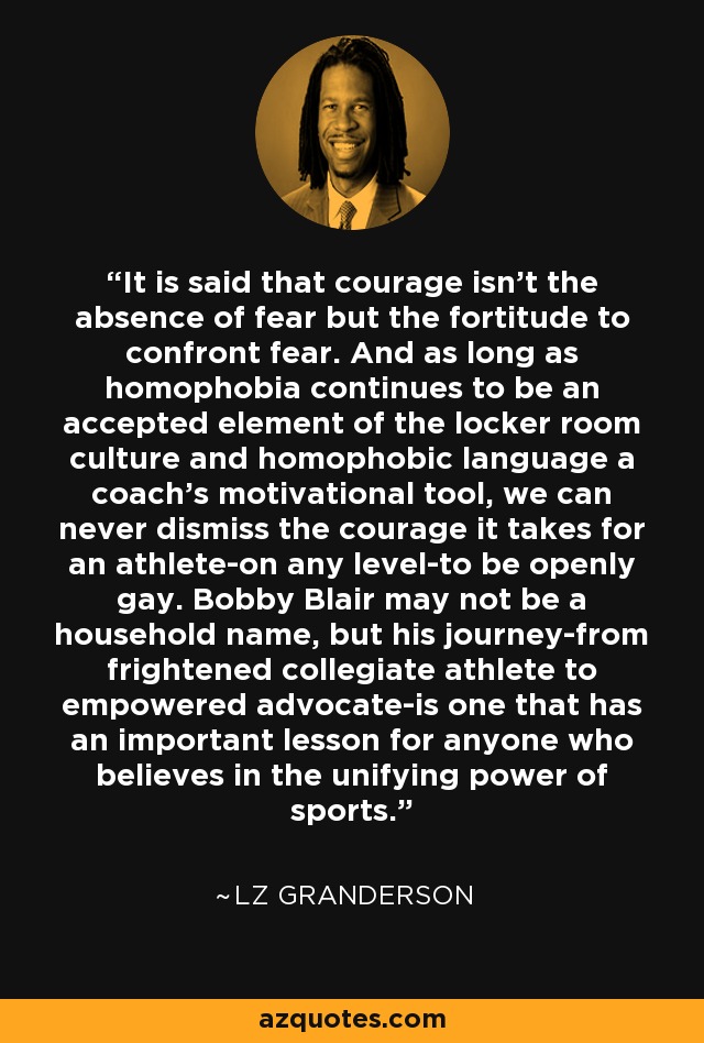 It is said that courage isn’t the absence of fear but the fortitude to confront fear. And as long as homophobia continues to be an accepted element of the locker room culture and homophobic language a coach’s motivational tool, we can never dismiss the courage it takes for an athlete-on any level-to be openly gay. Bobby Blair may not be a household name, but his journey-from frightened collegiate athlete to empowered advocate-is one that has an important lesson for anyone who believes in the unifying power of sports. - LZ Granderson