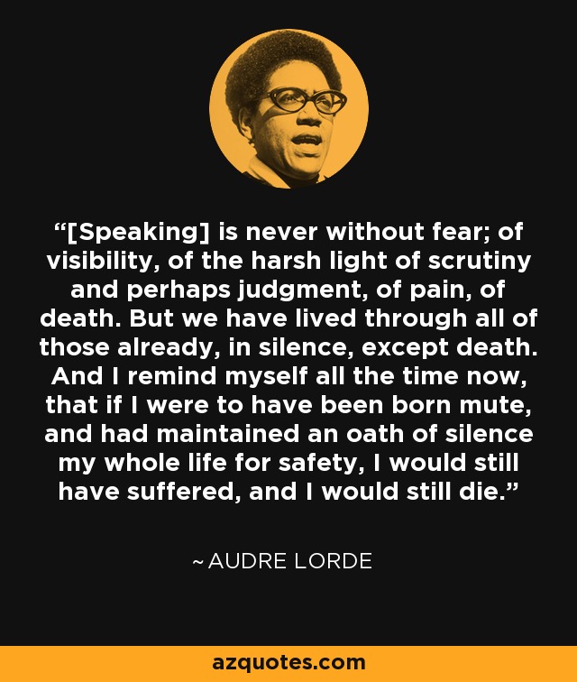 [Speaking] is never without fear; of visibility, of the harsh light of scrutiny and perhaps judgment, of pain, of death. But we have lived through all of those already, in silence, except death. And I remind myself all the time now, that if I were to have been born mute, and had maintained an oath of silence my whole life for safety, I would still have suffered, and I would still die. - Audre Lorde