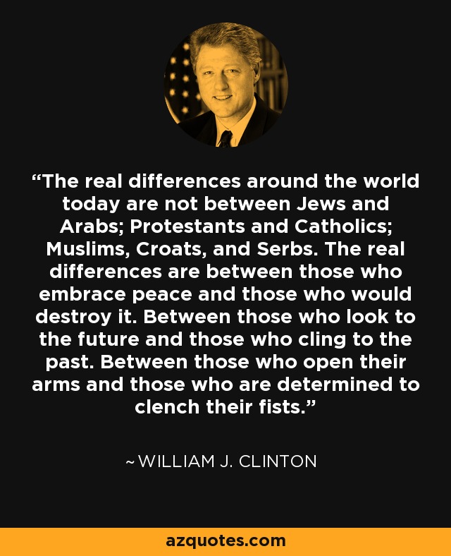 The real differences around the world today are not between Jews and Arabs; Protestants and Catholics; Muslims, Croats, and Serbs. The real differences are between those who embrace peace and those who would destroy it. Between those who look to the future and those who cling to the past. Between those who open their arms and those who are determined to clench their fists. - William J. Clinton