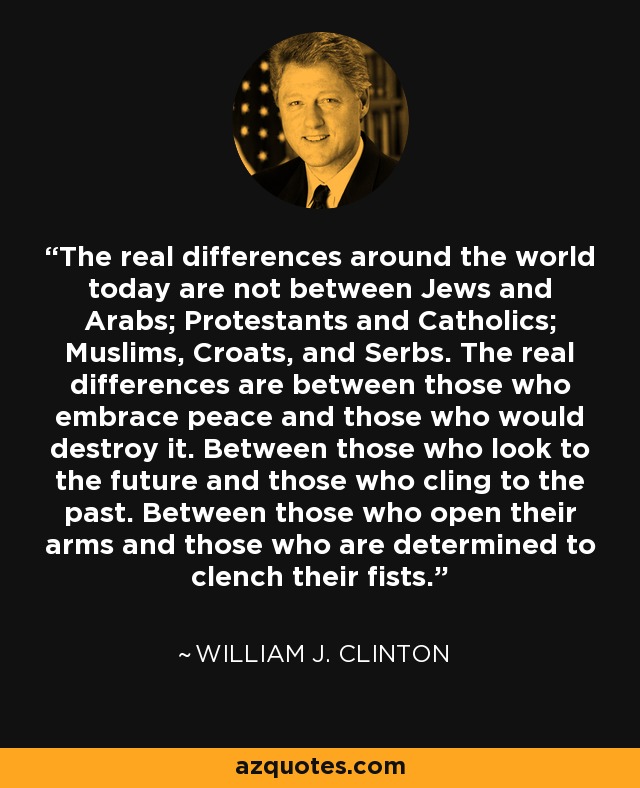 The real differences around the world today are not between Jews and Arabs; Protestants and Catholics; Muslims, Croats, and Serbs. The real differences are between those who embrace peace and those who would destroy it. Between those who look to the future and those who cling to the past. Between those who open their arms and those who are determined to clench their fists. - William J. Clinton