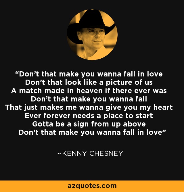 Don't that make you wanna fall in love Don't that look like a picture of us A match made in heaven if there ever was Don't that make you wanna fall That just makes me wanna give you my heart Ever forever needs a place to start Gotta be a sign from up above Don't that make you wanna fall in love - Kenny Chesney