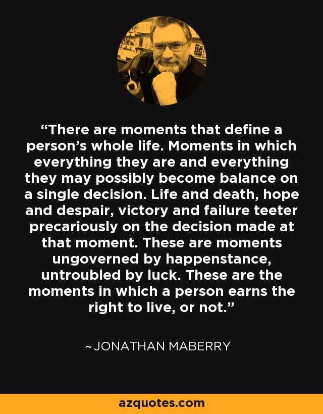 There are moments that define a person's whole life. Moments in which everything they are and everything they may possibly become balance on a single decision. Life and death, hope and despair, victory and failure teeter precariously on the decision made at that moment. These are moments ungoverned by happenstance, untroubled by luck. These are the moments in which a person earns the right to live, or not. - Jonathan Maberry