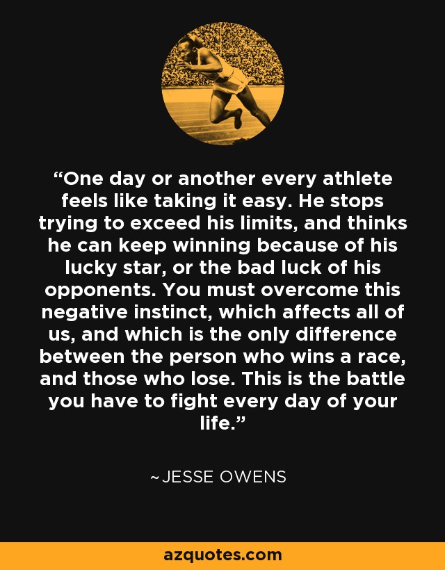 One day or another every athlete feels like taking it easy. He stops trying to exceed his limits, and thinks he can keep winning because of his lucky star, or the bad luck of his opponents. You must overcome this negative instinct, which affects all of us, and which is the only difference between the person who wins a race, and those who lose. This is the battle you have to fight every day of your life. - Jesse Owens