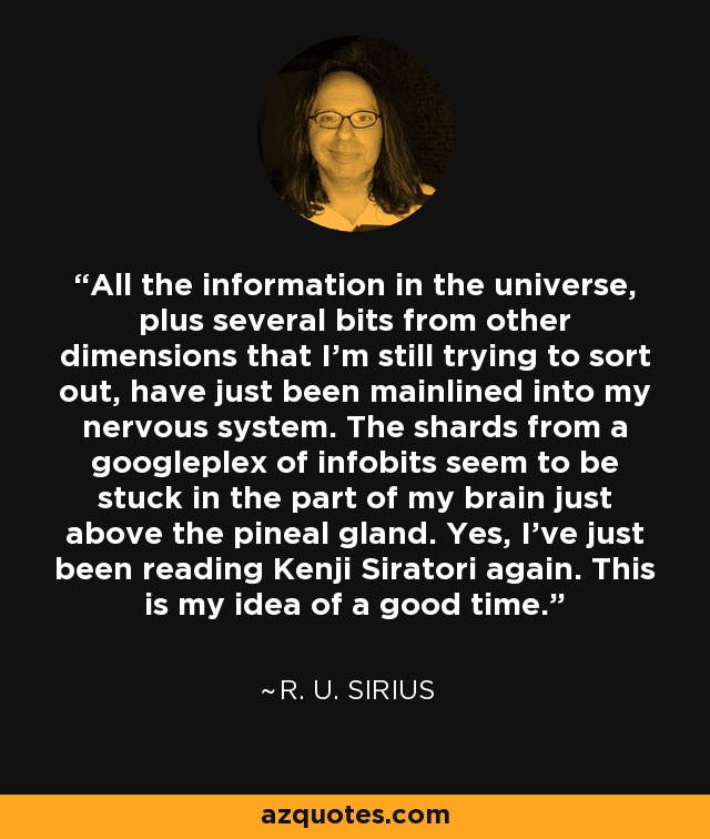 All the information in the universe, plus several bits from other dimensions that I'm still trying to sort out, have just been mainlined into my nervous system. The shards from a googleplex of infobits seem to be stuck in the part of my brain just above the pineal gland. Yes, I've just been reading Kenji Siratori again. This is my idea of a good time. - R. U. Sirius