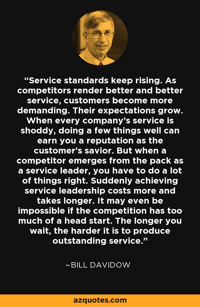 Service standards keep rising. As competitors render better and better service, customers become more demanding. Their expectations grow. When every company's service is shoddy, doing a few things well can earn you a reputation as the customer's savior. But when a competitor emerges from the pack as a service leader, you have to do a lot of things right. Suddenly achieving service leadership costs more and takes longer. It may even be impossible if the competition has too much of a head start. The longer you wait, the harder it is to produce outstanding service. - Bill Davidow