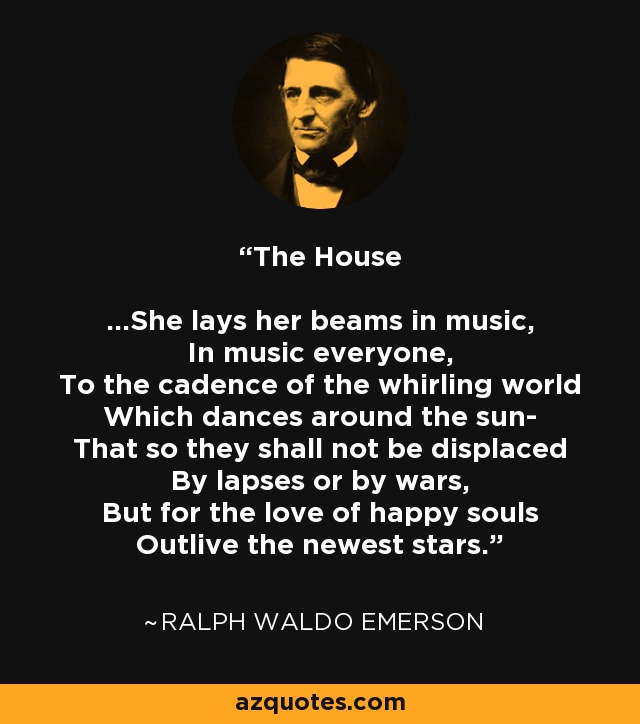 The House ...She lays her beams in music, In music everyone, To the cadence of the whirling world Which dances around the sun- That so they shall not be displaced By lapses or by wars, But for the love of happy souls Outlive the newest stars. - Ralph Waldo Emerson