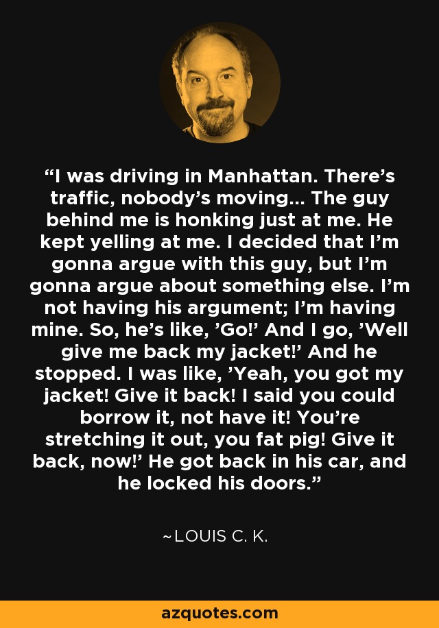 I was driving in Manhattan. There's traffic, nobody's moving... The guy behind me is honking just at me. He kept yelling at me. I decided that I'm gonna argue with this guy, but I'm gonna argue about something else. I'm not having his argument; I'm having mine. So, he's like, 'Go!' And I go, 'Well give me back my jacket!' And he stopped. I was like, 'Yeah, you got my jacket! Give it back! I said you could borrow it, not have it! You're stretching it out, you fat pig! Give it back, now!' He got back in his car, and he locked his doors. - Louis C. K.