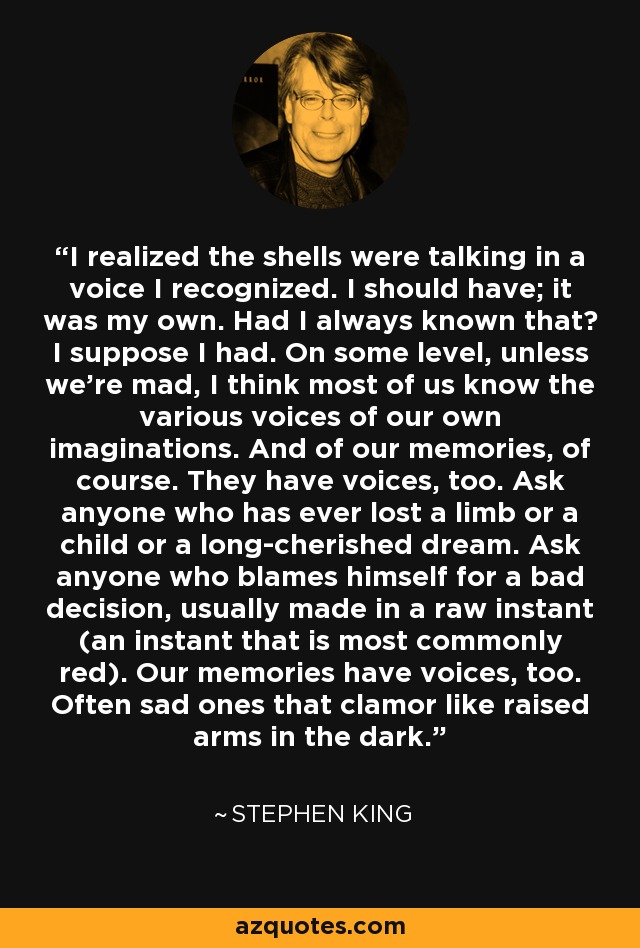 I realized the shells were talking in a voice I recognized. I should have; it was my own. Had I always known that? I suppose I had. On some level, unless we're mad, I think most of us know the various voices of our own imaginations. And of our memories, of course. They have voices, too. Ask anyone who has ever lost a limb or a child or a long-cherished dream. Ask anyone who blames himself for a bad decision, usually made in a raw instant (an instant that is most commonly red). Our memories have voices, too. Often sad ones that clamor like raised arms in the dark. - Stephen King
