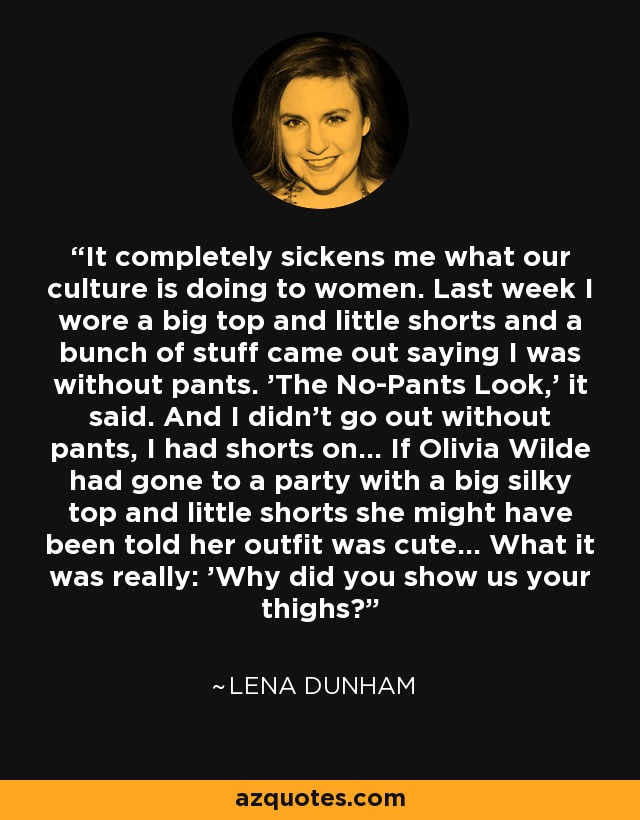 It completely sickens me what our culture is doing to women. Last week I wore a big top and little shorts and a bunch of stuff came out saying I was without pants. 'The No-Pants Look,' it said. And I didn't go out without pants, I had shorts on... If Olivia Wilde had gone to a party with a big silky top and little shorts she might have been told her outfit was cute... What it was really: 'Why did you show us your thighs?' - Lena Dunham