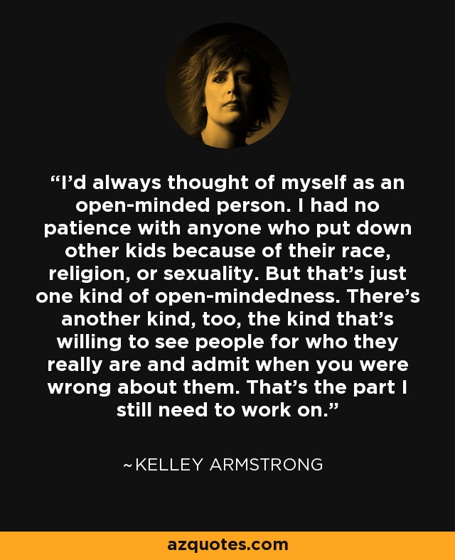 I'd always thought of myself as an open-minded person. I had no patience with anyone who put down other kids because of their race, religion, or sexuality. But that's just one kind of open-mindedness. There's another kind, too, the kind that's willing to see people for who they really are and admit when you were wrong about them. That's the part I still need to work on. - Kelley Armstrong