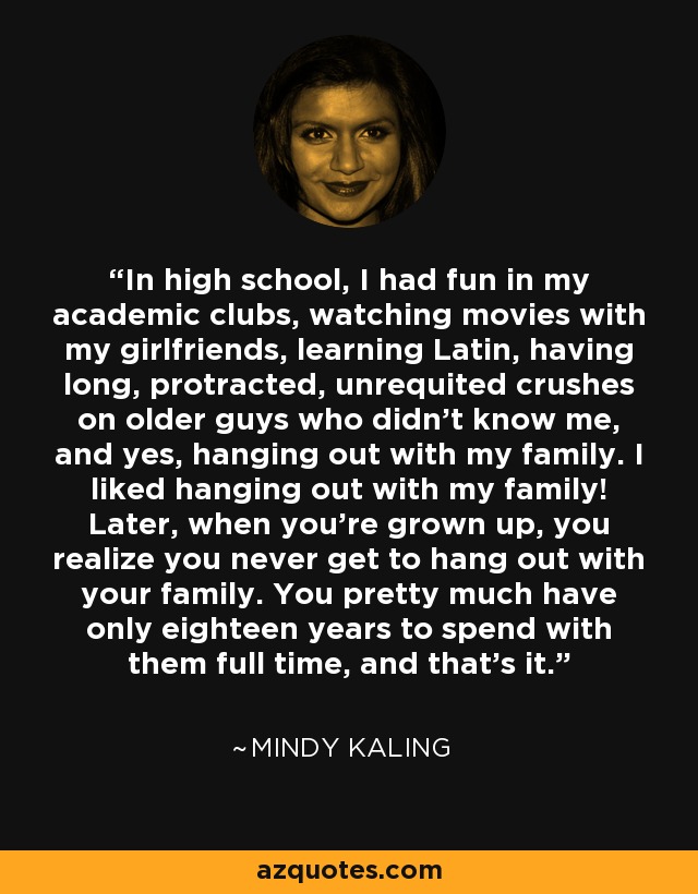 In high school, I had fun in my academic clubs, watching movies with my girlfriends, learning Latin, having long, protracted, unrequited crushes on older guys who didn’t know me, and yes, hanging out with my family. I liked hanging out with my family! Later, when you’re grown up, you realize you never get to hang out with your family. You pretty much have only eighteen years to spend with them full time, and that’s it. - Mindy Kaling