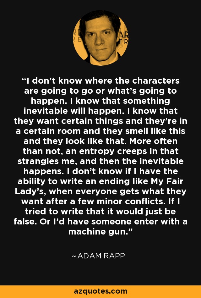 I don't know where the characters are going to go or what's going to happen. I know that something inevitable will happen. I know that they want certain things and they're in a certain room and they smell like this and they look like that. More often than not, an entropy creeps in that strangles me, and then the inevitable happens. I don't know if I have the ability to write an ending like My Fair Lady's, when everyone gets what they want after a few minor conflicts. If I tried to write that it would just be false. Or I'd have someone enter with a machine gun. - Adam Rapp